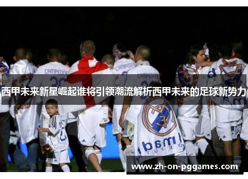 西甲未来新星崛起谁将引领潮流解析西甲未来的足球新势力