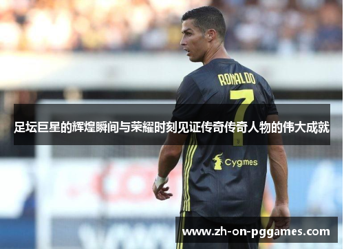 足坛巨星的辉煌瞬间与荣耀时刻见证传奇传奇人物的伟大成就