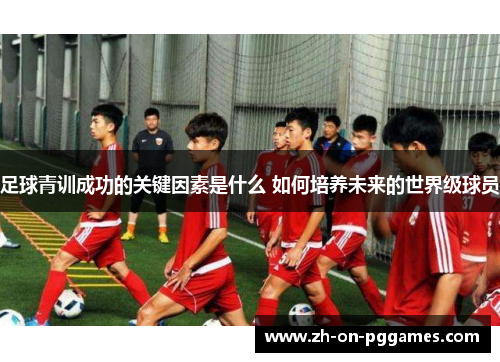 足球青训成功的关键因素是什么 如何培养未来的世界级球员
