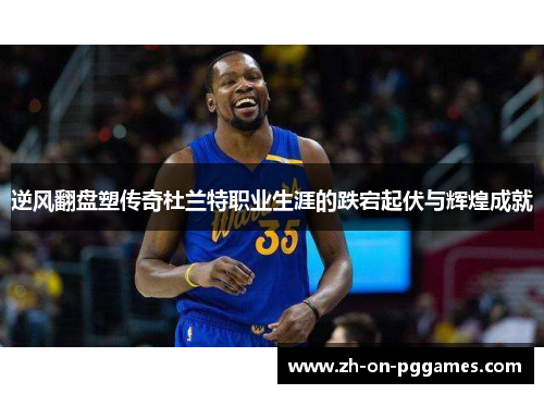 逆风翻盘塑传奇杜兰特职业生涯的跌宕起伏与辉煌成就