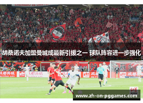 胡桑诺夫加盟曼城成最新引援之一 球队阵容进一步强化